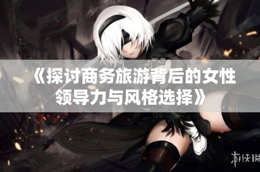 《探讨商务旅游背后的女性领导力与风格选择》