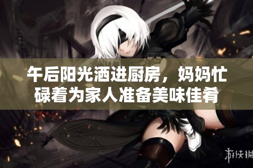 午后阳光洒进厨房，妈妈忙碌着为家人准备美味佳肴