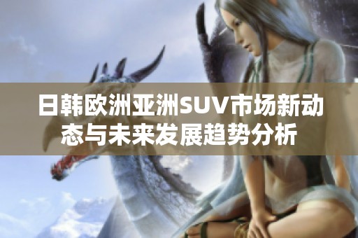 日韩欧洲亚洲SUV市场新动态与未来发展趋势分析