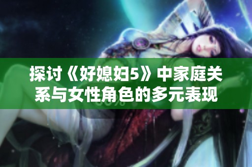 探讨《好媳妇5》中家庭关系与女性角色的多元表现