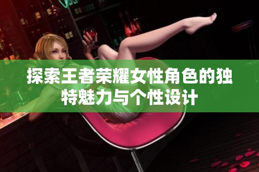 探索王者荣耀女性角色的独特魅力与个性设计