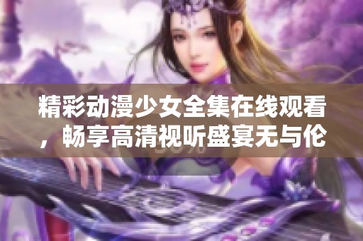 精彩动漫少女全集在线观看，畅享高清视听盛宴无与伦比