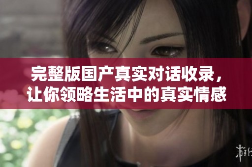 完整版国产真实对话收录，让你领略生活中的真实情感与故事