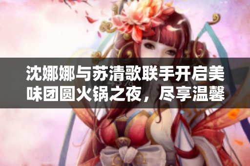 沈娜娜与苏清歌联手开启美味团圆火锅之夜，尽享温馨时光