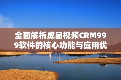 全面解析成品视频CRM999软件的核心功能与应用优势
