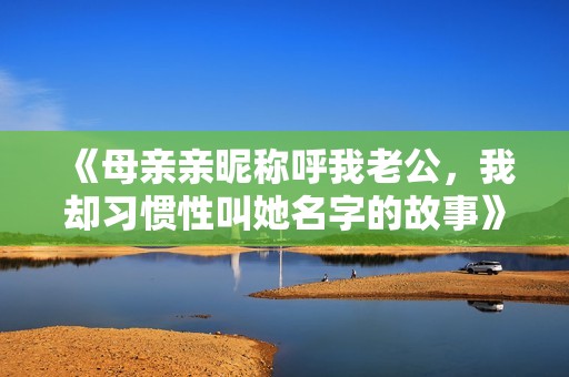 《母亲亲昵称呼我老公，我却习惯性叫她名字的故事》