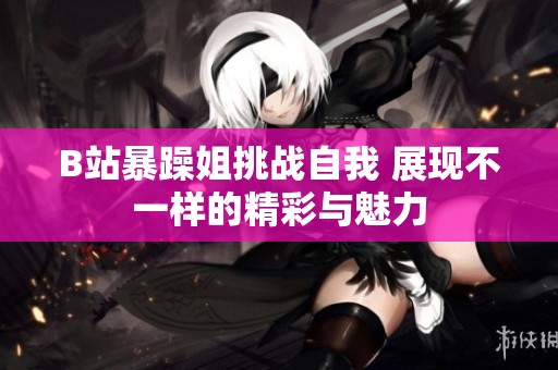 B站暴躁姐挑战自我 展现不一样的精彩与魅力
