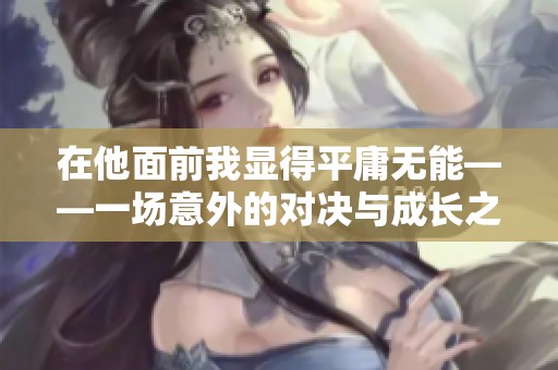 在他面前我显得平庸无能——一场意外的对决与成长之旅