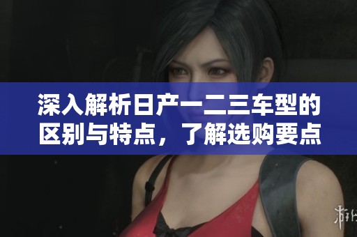 深入解析日产一二三车型的区别与特点，了解选购要点