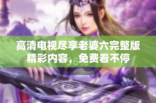 高清电视尽享老婆六完整版精彩内容，免费看不停