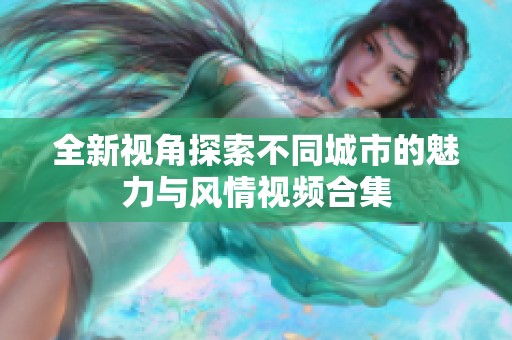 全新视角探索不同城市的魅力与风情视频合集