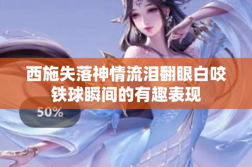 西施失落神情流泪翻眼白咬铁球瞬间的有趣表现