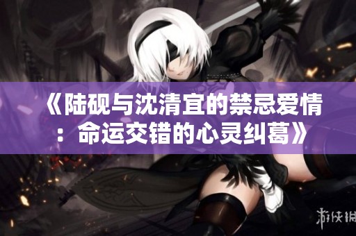 《陆砚与沈清宜的禁忌爱情：命运交错的心灵纠葛》