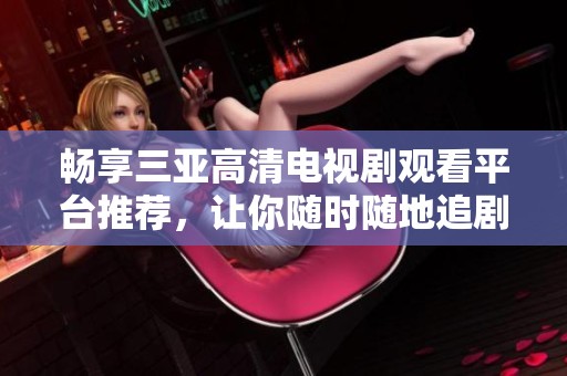 畅享三亚高清电视剧观看平台推荐，让你随时随地追剧无阻