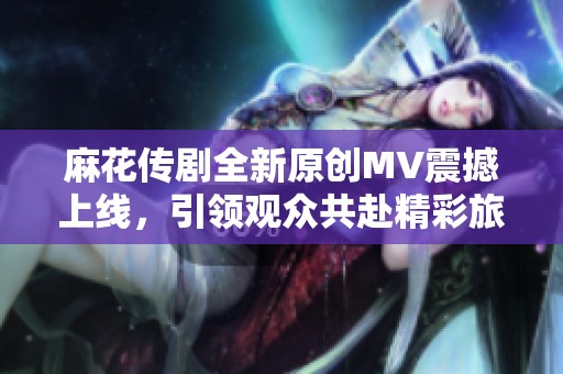 麻花传剧全新原创MV震撼上线，引领观众共赴精彩旅程