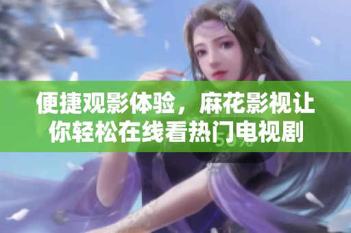便捷观影体验，麻花影视让你轻松在线看热门电视剧