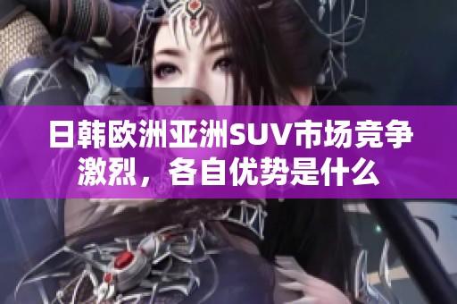 日韩欧洲亚洲SUV市场竞争激烈，各自优势是什么