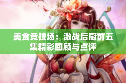 美食竞技场：激战后厨前五集精彩回顾与点评