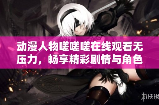 动漫人物嗟嗟嗟在线观看无压力，畅享精彩剧情与角色魅力