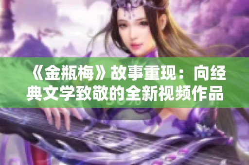 《金瓶梅》故事重现：向经典文学致敬的全新视频作品