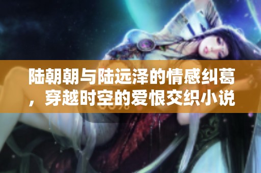 陆朝朝与陆远泽的情感纠葛，穿越时空的爱恨交织小说阅读体验