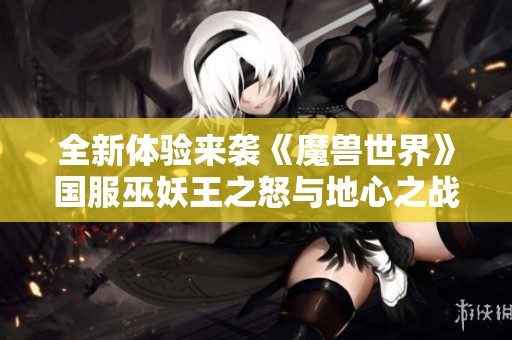 全新体验来袭《魔兽世界》国服巫妖王之怒与地心之战重磅更新揭秘