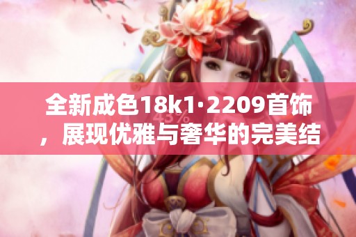 全新成色18k1·2209首饰，展现优雅与奢华的完美结合
