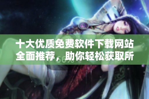 十大优质免费软件下载网站全面推荐，助你轻松获取所需软件