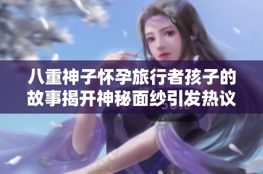 八重神子怀孕旅行者孩子的故事揭开神秘面纱引发热议