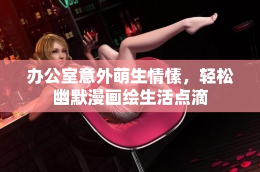 办公室意外萌生情愫，轻松幽默漫画绘生活点滴