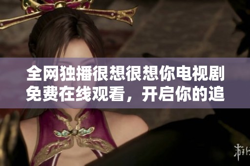 全网独播很想很想你电视剧免费在线观看，开启你的追剧之旅！