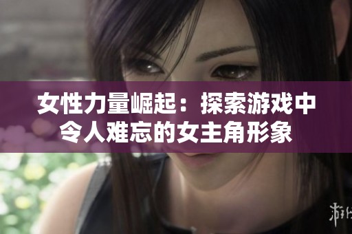 女性力量崛起：探索游戏中令人难忘的女主角形象
