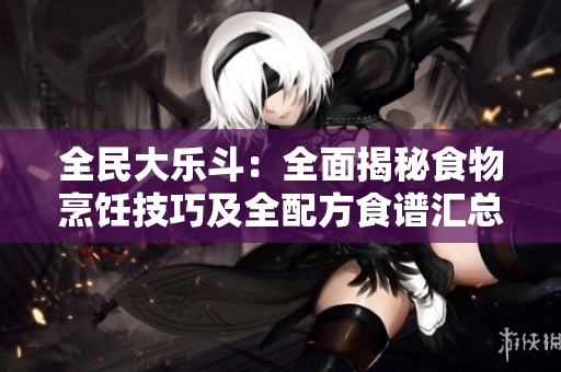 全民大乐斗：全面揭秘食物烹饪技巧及全配方食谱汇总指南