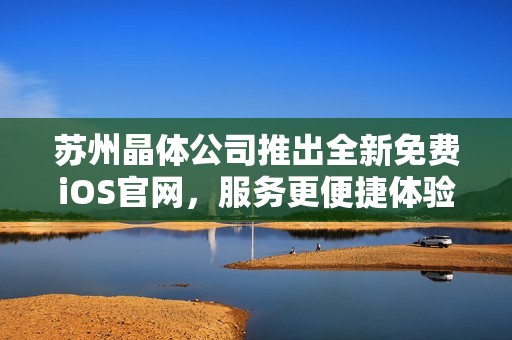 苏州晶体公司推出全新免费iOS官网，服务更便捷体验更优化