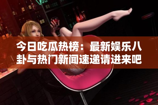 今日吃瓜热榜：最新娱乐八卦与热门新闻速递请进来吧！