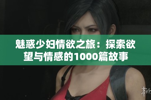 魅惑少妇情欲之旅：探索欲望与情感的1000篇故事