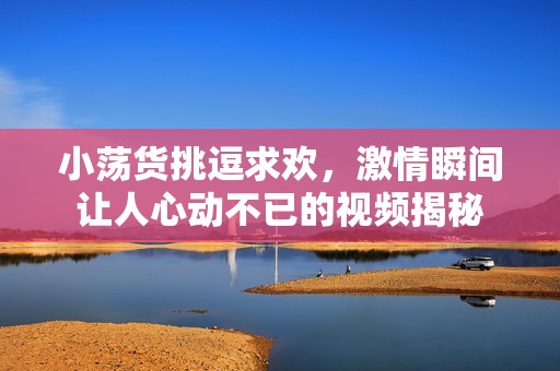 小荡货挑逗求欢，激情瞬间让人心动不已的视频揭秘