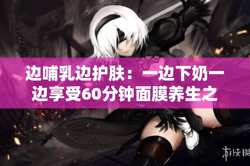 边哺乳边护肤：一边下奶一边享受60分钟面膜养生之旅