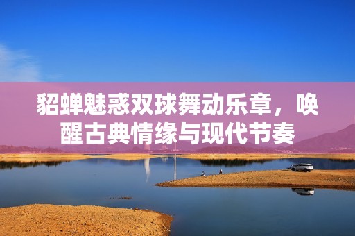 貂蝉魅惑双球舞动乐章，唤醒古典情缘与现代节奏