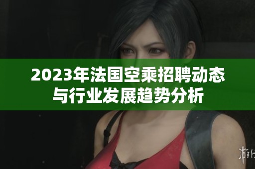 2023年法国空乘招聘动态与行业发展趋势分析