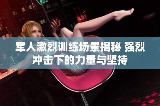 军人激烈训练场景揭秘 强烈冲击下的力量与坚持 军人激烈训练场景揭秘 强烈冲击下的力量与坚持