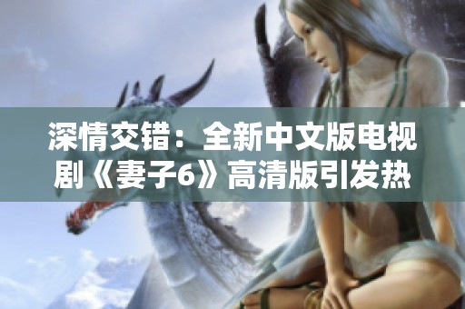 深情交错：全新中文版电视剧《妻子6》高清版引发热议与关注