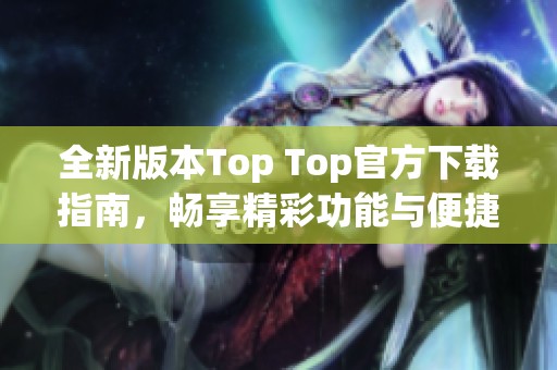 全新版本Top Top官方下载指南，畅享精彩功能与便捷体验
