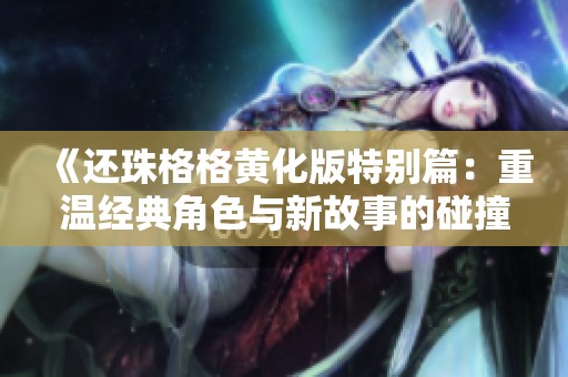 《还珠格格黄化版特别篇：重温经典角色与新故事的碰撞》