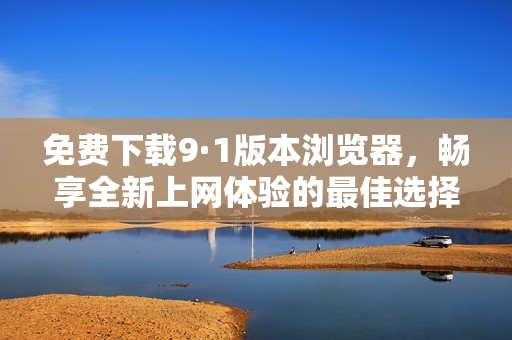 免费下载9·1版本浏览器，畅享全新上网体验的最佳选择