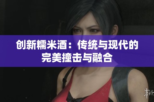 创新糯米酒:传统与现代的完美撞击与融合 创新糯米酒:传统与现代的完美撞击与融合