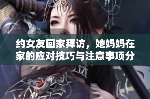 约女友回家拜访，她妈妈在家的应对技巧与注意事项分享