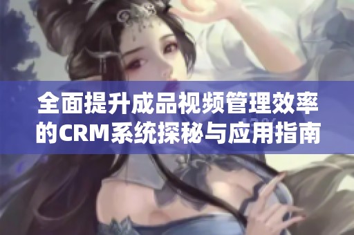 全面提升成品视频管理效率的CRM系统探秘与应用指南