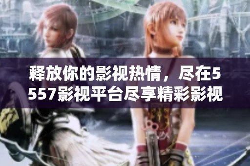 释放你的影视热情，尽在5557影视平台尽享精彩影视内容