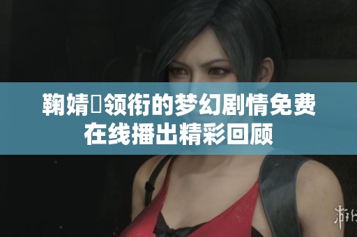 鞠婧祎领衔的梦幻剧情免费在线播出精彩回顾 鞠婧祎领衔的梦幻剧情免费在线播出精彩回顾